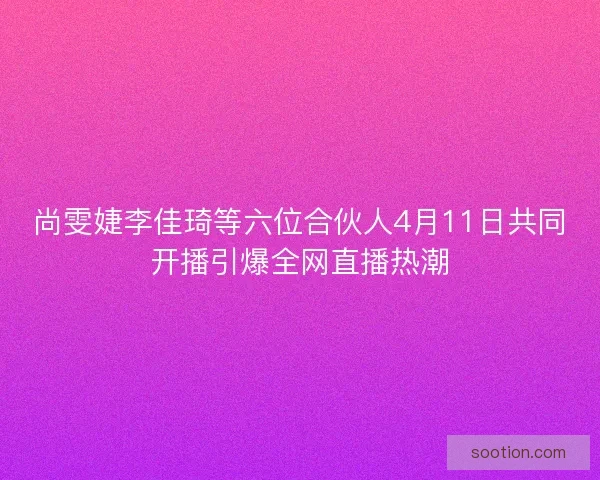 尚雯婕李佳琦等六位合伙人4月11日共同开播引爆全网直播热潮