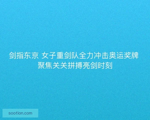 剑指东京 女子重剑队全力冲击奥运奖牌 聚焦关关拼搏亮剑时刻
