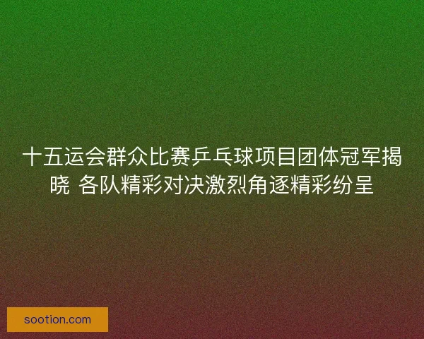 十五运会群众比赛乒乓球项目团体冠军揭晓 各队精彩对决激烈角逐精彩纷呈