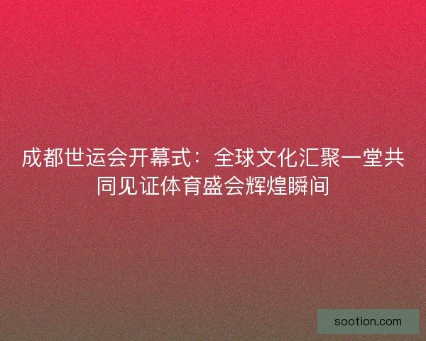 成都世运会开幕式：全球文化汇聚一堂共同见证体育盛会辉煌瞬间