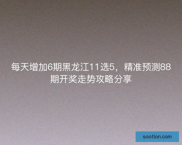 每天增加6期黑龙江11选5，精准预测88期开奖走势攻略分享